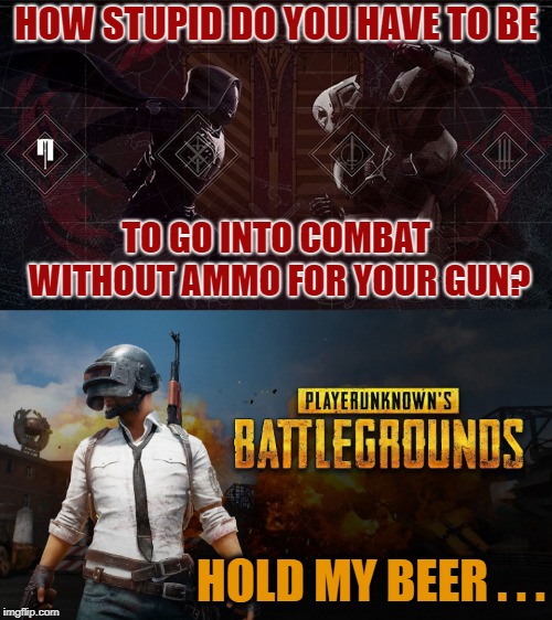 At Least I Can Say I Tried Battle Royale . . . | HOW STUPID DO YOU HAVE TO BE; TO GO INTO COMBAT WITHOUT AMMO FOR YOUR GUN? HOLD MY BEER . . . | image tagged in battle royale,pubg,destiny | made w/ Imgflip meme maker