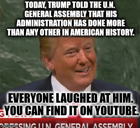 Everyone Laughed At Him Because He's A Clown. | TODAY, TRUMP TOLD THE U.N. GENERAL ASSEMBLY THAT HIS ADMINISTRATION HAS DONE MORE THAN ANY OTHER IN AMERICAN HISTORY. EVERYONE LAUGHED AT HIM. YOU CAN FIND IT ON YOUTUBE. | image tagged in donald trump,united nations,american history,america,liar,embarrassing | made w/ Imgflip meme maker