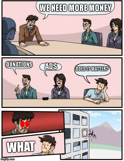 money | WE NEED MORE MONEY; DONATIONS; DOES IT MATTER? ADS; WHAT; O O; WHAT | image tagged in memes,boardroom meeting suggestion | made w/ Imgflip meme maker