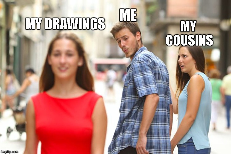 Distracted Boyfriend Meme | ME; MY DRAWINGS; MY COUSINS | image tagged in memes,distracted boyfriend | made w/ Imgflip meme maker