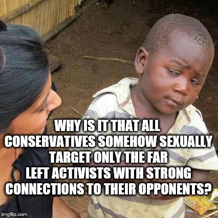 Third World Skeptical Kid Meme | WHY IS IT THAT ALL CONSERVATIVES SOMEHOW SEXUALLY TARGET ONLY THE FAR LEFT ACTIVISTS WITH STRONG CONNECTIONS TO THEIR OPPONENTS? | image tagged in memes,third world skeptical kid | made w/ Imgflip meme maker