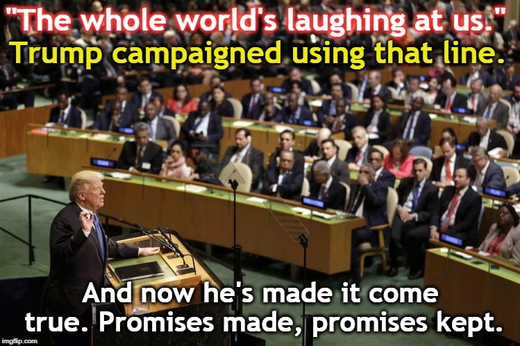 Trump made it happen. | "The whole world's laughing at us."; Trump campaigned using that line. And now he's made it come true. Promises made, promises kept. | image tagged in trump,united nations,world,laugh,promises | made w/ Imgflip meme maker