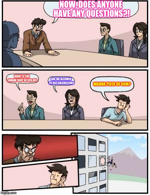Boardroom Meeting Suggestion | NOW, DOES ANYONE HAVE ANY QUESTIONS?! WHAT IS THE SQUARE ROOT OF 826.987; ARE WE ALLOWED TO USE CALCULATORS; WANNA PIECE OF GUM? | image tagged in memes,boardroom meeting suggestion | made w/ Imgflip meme maker