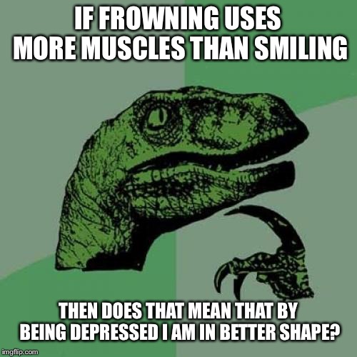 Philosoraptor | IF FROWNING USES MORE MUSCLES THAN SMILING; THEN DOES THAT MEAN THAT BY BEING DEPRESSED I AM IN BETTER SHAPE? | image tagged in memes,philosoraptor | made w/ Imgflip meme maker