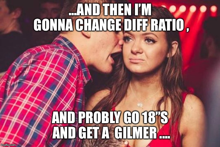 bored nightclub girl | ...AND THEN I’M GONNA CHANGE DIFF RATIO , AND PROBLY GO 18”S AND GET A  GILMER .... | image tagged in bored nightclub girl | made w/ Imgflip meme maker