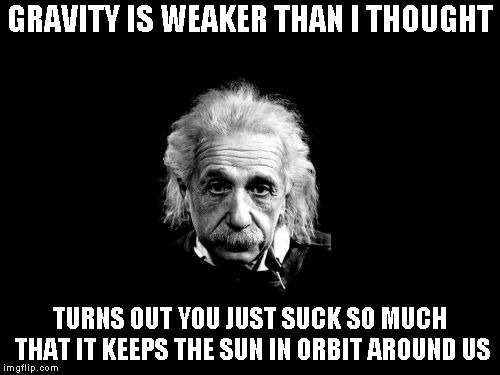 Hugs and kisses | GRAVITY IS WEAKER THAN I THOUGHT; TURNS OUT YOU JUST SUCK SO MUCH THAT IT KEEPS THE SUN IN ORBIT AROUND US | image tagged in memes,albert einstein 1 | made w/ Imgflip meme maker