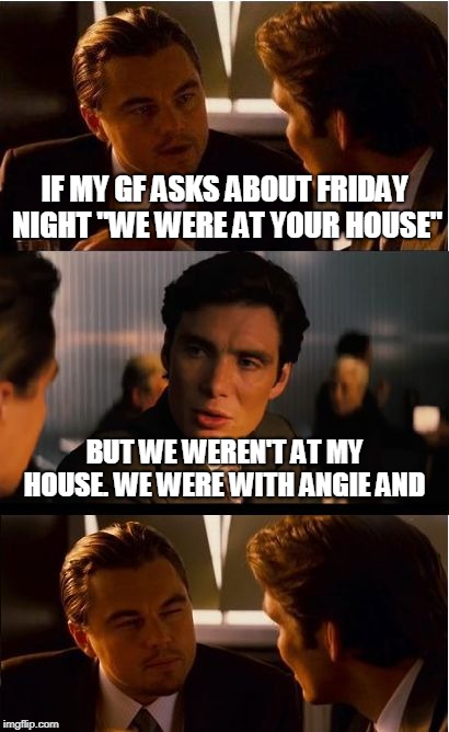 Inception Meme | IF MY GF ASKS ABOUT FRIDAY NIGHT "WE WERE AT YOUR HOUSE"; BUT WE WEREN'T AT MY HOUSE. WE WERE WITH ANGIE AND | image tagged in memes,inception | made w/ Imgflip meme maker