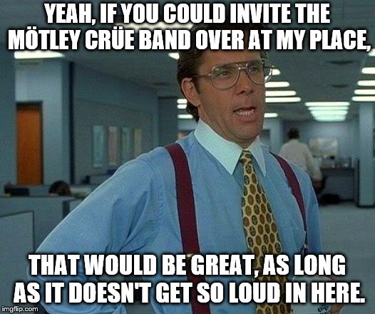 That Would Be Great | YEAH, IF YOU COULD INVITE THE MÖTLEY CRÜE BAND OVER AT MY PLACE, THAT WOULD BE GREAT, AS LONG AS IT DOESN'T GET SO LOUD IN HERE. | image tagged in memes,that would be great | made w/ Imgflip meme maker