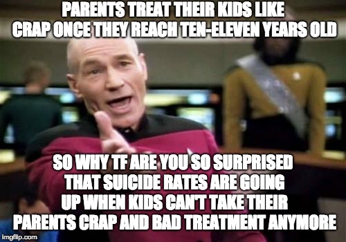Picard Wtf Meme | PARENTS TREAT THEIR KIDS LIKE CRAP ONCE THEY REACH TEN-ELEVEN YEARS OLD; SO WHY TF ARE YOU SO SURPRISED THAT SUICIDE RATES ARE GOING UP WHEN KIDS CAN'T TAKE THEIR PARENTS CRAP AND BAD TREATMENT ANYMORE | image tagged in memes,picard wtf | made w/ Imgflip meme maker