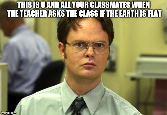 Dwight Schrute Meme | THIS IS U AND ALL YOUR CLASSMATES WHEN THE TEACHER ASKS THE CLASS IF THE EARTH IS FLAT | image tagged in memes,dwight schrute | made w/ Imgflip meme maker