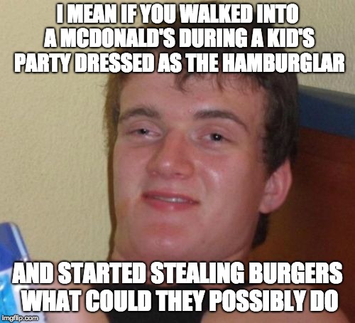10 Guy Meme | I MEAN IF YOU WALKED INTO A MCDONALD'S DURING A KID'S PARTY DRESSED AS THE HAMBURGLAR; AND STARTED STEALING BURGERS WHAT COULD THEY POSSIBLY DO | image tagged in memes,10 guy | made w/ Imgflip meme maker