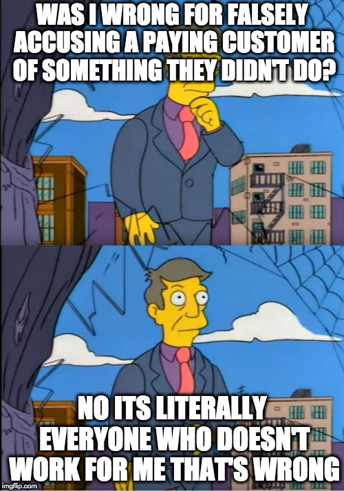 Skinner Out Of Touch | WAS I WRONG FOR FALSELY ACCUSING A PAYING CUSTOMER OF SOMETHING THEY DIDN'T DO? NO ITS LITERALLY EVERYONE WHO DOESN'T WORK FOR ME THAT'S WRONG | image tagged in skinner out of touch | made w/ Imgflip meme maker