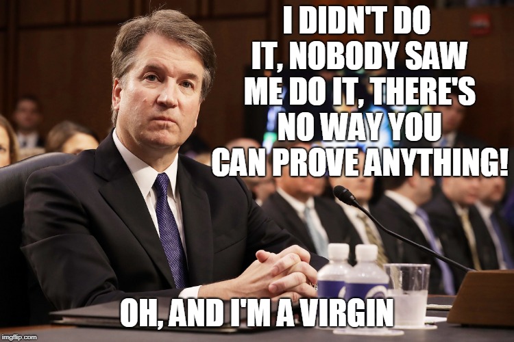 https://peopledotcom.files.wordpress.com/2018/09/brett-kavanaugh | I DIDN'T DO IT, NOBODY SAW ME DO IT, THERE'S NO WAY YOU CAN PROVE ANYTHING! OH, AND I'M A VIRGIN | image tagged in https//peopledotcomfileswordpresscom/2018/09/brett-kavanaugh | made w/ Imgflip meme maker