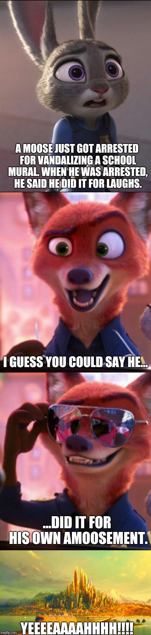 CSI: Zootopia 12 | A MOOSE JUST GOT ARRESTED FOR VANDALIZING A SCHOOL MURAL. WHEN HE WAS ARRESTED, HE SAID HE DID IT FOR LAUGHS. I GUESS YOU COULD SAY HE... ...DID IT FOR HIS OWN AMOOSEMENT. YEEEEAAAAHHHH!!!! | image tagged in zootopia,judy hopps,nick wilde,parody,funny,memes | made w/ Imgflip meme maker