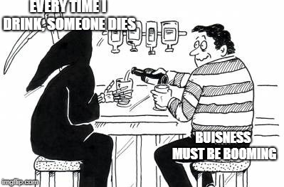 A Drink With Death |  EVERY TIME I DRINK, SOMEONE DIES; BUISNESS MUST BE BOOMING | image tagged in a drink with death | made w/ Imgflip meme maker