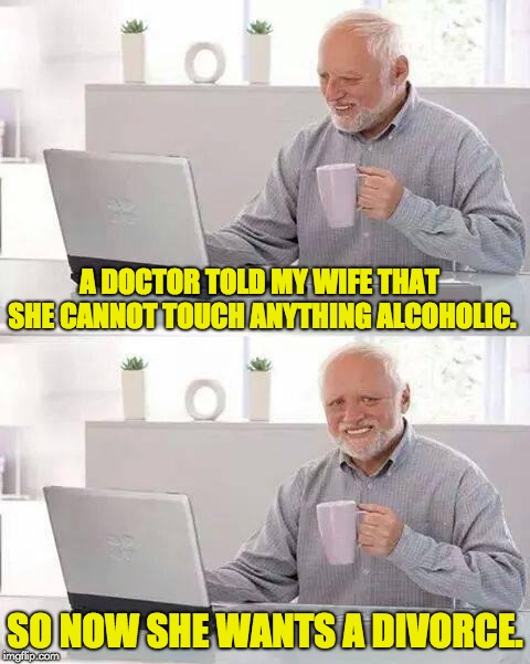 Hide the Pain Harold Meme | A DOCTOR TOLD MY WIFE THAT SHE CANNOT TOUCH ANYTHING ALCOHOLIC. SO NOW SHE WANTS A DIVORCE. | image tagged in memes,hide the pain harold | made w/ Imgflip meme maker