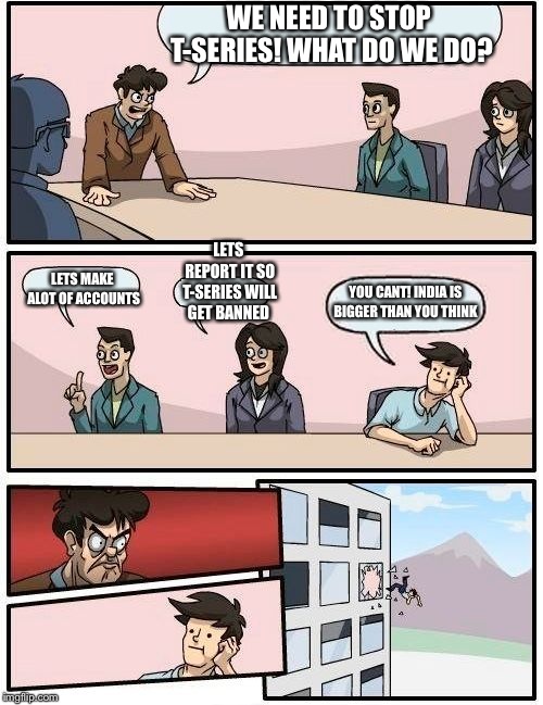 Boardroom Meeting Suggestion | WE NEED TO STOP T-SERIES!
WHAT DO WE DO? LETS REPORT IT SO T-SERIES WILL GET BANNED; LETS MAKE ALOT OF ACCOUNTS; YOU CANT! INDIA IS BIGGER THAN YOU THINK | image tagged in memes,boardroom meeting suggestion | made w/ Imgflip meme maker