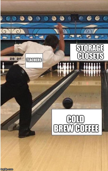 bowling | STORAGE CLOSETS; TEACHERS; COLD BREW COFFEE | image tagged in bowling | made w/ Imgflip meme maker