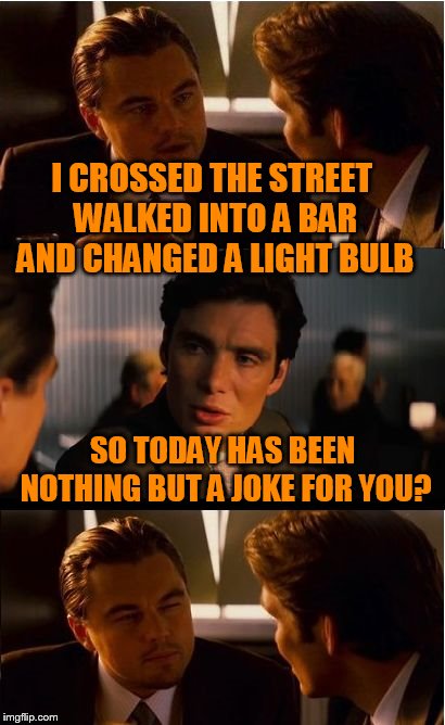 Inception Meme | I CROSSED THE STREET WALKED INTO A BAR AND CHANGED A LIGHT BULB; SO TODAY HAS BEEN NOTHING BUT A JOKE FOR YOU? | image tagged in memes,inception | made w/ Imgflip meme maker