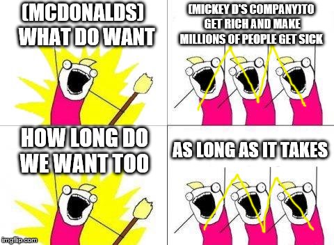 I haven't ate at MickeyD's in a long ass time, there's much better food out there y'all like sonic, Wendy's, etc. | (MCDONALDS) 
WHAT DO WANT; (MICKEY D'S COMPANY)TO GET RICH AND MAKE MILLIONS OF PEOPLE GET SICK; HOW LONG DO WE WANT TOO; AS LONG AS IT TAKES | image tagged in memes,what do we want | made w/ Imgflip meme maker
