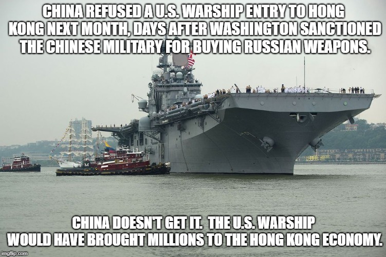 China refused a U.S. warship entry to Hong Kong. | CHINA REFUSED A U.S. WARSHIP ENTRY TO HONG KONG NEXT MONTH, DAYS AFTER WASHINGTON SANCTIONED THE CHINESE MILITARY FOR BUYING RUSSIAN WEAPONS. CHINA DOESN'T GET IT.  THE U.S. WARSHIP WOULD HAVE BROUGHT MILLIONS TO THE HONG KONG ECONOMY. | image tagged in china,us warship,refused,entry,hong kong | made w/ Imgflip meme maker