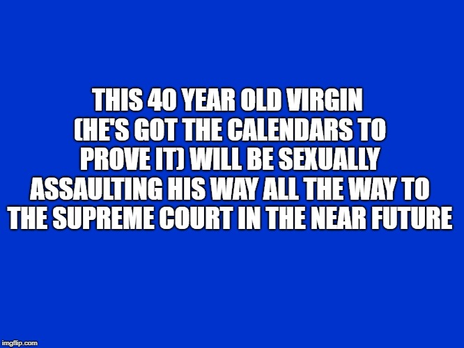 Jeopardy Blank | THIS 40 YEAR OLD VIRGIN (HE'S GOT THE CALENDARS TO PROVE IT) WILL BE SEXUALLY ASSAULTING HIS WAY ALL THE WAY TO THE SUPREME COURT IN THE NEAR FUTURE | image tagged in jeopardy blank | made w/ Imgflip meme maker