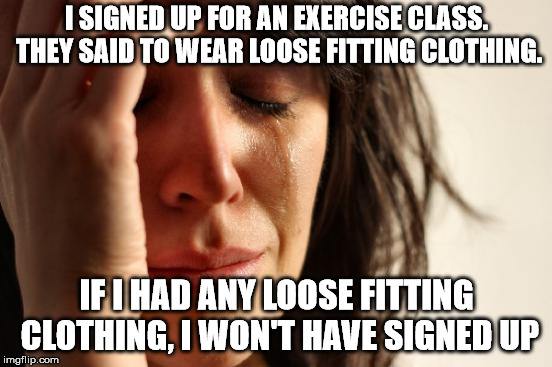 First World Problems Meme | I SIGNED UP FOR AN EXERCISE CLASS. THEY SAID TO WEAR LOOSE FITTING CLOTHING. IF I HAD ANY LOOSE FITTING CLOTHING, I WON'T HAVE SIGNED UP | image tagged in memes,first world problems | made w/ Imgflip meme maker