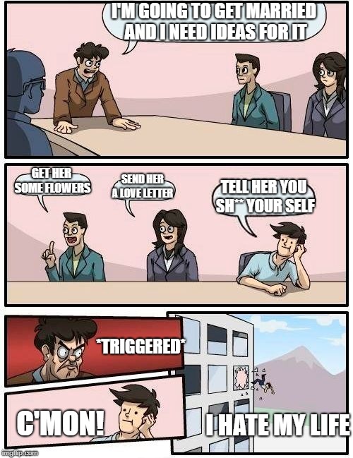 Boardroom Meeting Suggestion | I'M GOING TO GET MARRIED AND I NEED IDEAS FOR IT; GET HER SOME FLOWERS; SEND HER A LOVE LETTER; TELL HER YOU SH** YOUR SELF; *TRIGGERED*; C'MON! I HATE MY LIFE | image tagged in memes,boardroom meeting suggestion | made w/ Imgflip meme maker