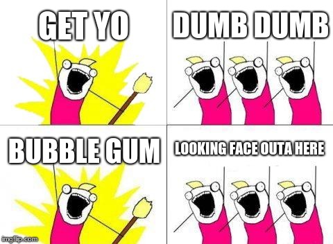 What Do We Want | GET YO; DUMB DUMB; LOOKING FACE OUTA HERE; BUBBLE GUM | image tagged in memes,what do we want | made w/ Imgflip meme maker