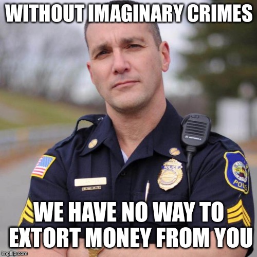Cop | WITHOUT IMAGINARY CRIMES WE HAVE NO WAY TO EXTORT MONEY FROM YOU | image tagged in cop | made w/ Imgflip meme maker