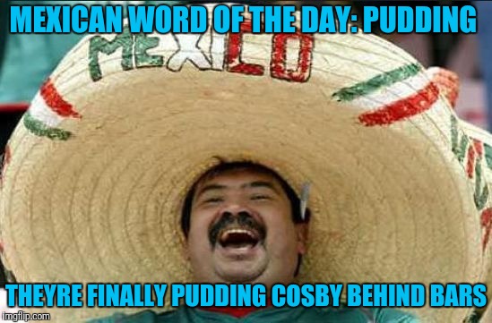 mexican word of the day | MEXICAN WORD OF THE DAY: PUDDING; THEYRE FINALLY PUDDING COSBY BEHIND BARS | image tagged in mexican word of the day | made w/ Imgflip meme maker