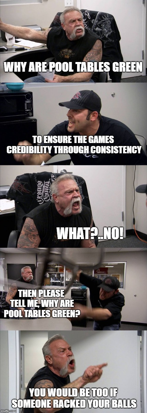 jokees | WHY ARE POOL TABLES GREEN; TO ENSURE THE GAMES CREDIBILITY THROUGH CONSISTENCY; WHAT?..NO! THEN PLEASE TELL ME, WHY ARE POOL TABLES GREEN? YOU WOULD BE TOO IF SOMEONE RACKED YOUR BALLS | image tagged in memes,american chopper argument | made w/ Imgflip meme maker