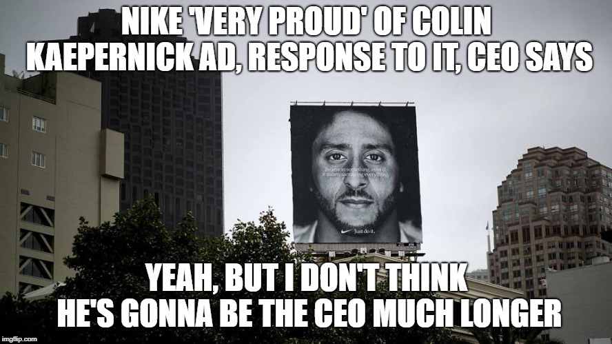 Nike 'very proud' of Colin Kaepernick Ad, response to it, CEO says | NIKE 'VERY PROUD' OF COLIN KAEPERNICK AD, RESPONSE TO IT, CEO SAYS; YEAH, BUT I DON'T THINK HE'S GONNA BE THE CEO MUCH LONGER | image tagged in nike,ceo,gonna,get fired | made w/ Imgflip meme maker