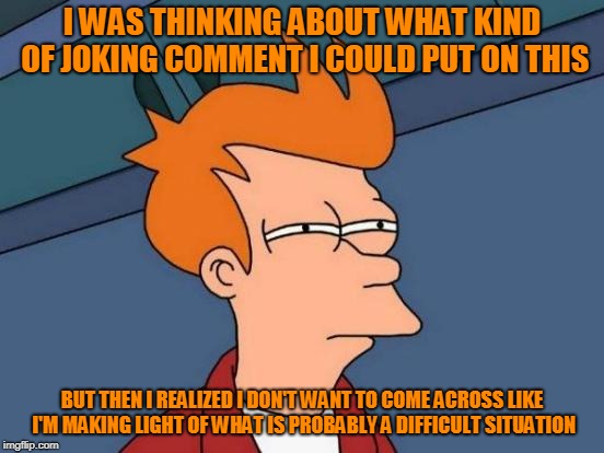 Futurama Fry Meme | I WAS THINKING ABOUT WHAT KIND OF JOKING COMMENT I COULD PUT ON THIS BUT THEN I REALIZED I DON'T WANT TO COME ACROSS LIKE I'M MAKING LIGHT O | image tagged in memes,futurama fry | made w/ Imgflip meme maker