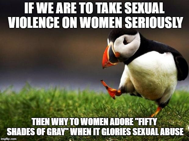 Unpopular Opinion Puffin | IF WE ARE TO TAKE SEXUAL VIOLENCE ON WOMEN SERIOUSLY; THEN WHY TO WOMEN ADORE "FIFTY SHADES OF GRAY" WHEN IT GLORIES SEXUAL ABUSE | image tagged in memes,unpopular opinion puffin | made w/ Imgflip meme maker