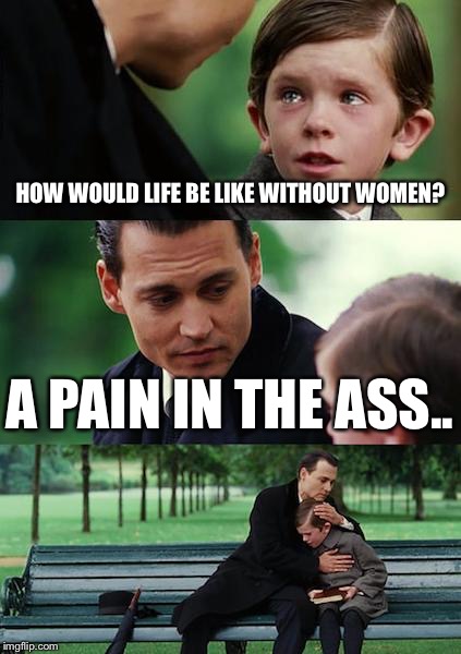 Life without women? | HOW WOULD LIFE BE LIKE WITHOUT WOMEN? A PAIN IN THE ASS.. | image tagged in memes,finding neverland | made w/ Imgflip meme maker