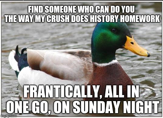 When it´s dirty meme week but you're a student | FIND SOMEONE WHO CAN DO YOU THE WAY MY CRUSH DOES HISTORY HOMEWORK; FRANTICALLY, ALL IN ONE GO, ON SUNDAY NIGHT | image tagged in memes,actual advice mallard,dirty meme week,high school,immature highschoolers | made w/ Imgflip meme maker