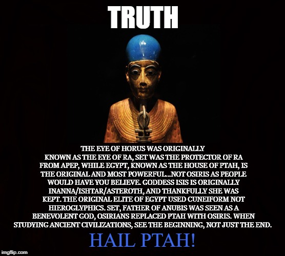 The truth about ancient Egypt | TRUTH; THE EYE OF HORUS WAS ORIGINALLY KNOWN AS THE EYE OF RA, SET WAS THE PROTECTOR OF RA FROM APEP, WHILE EGYPT, KNOWN AS THE HOUSE OF PTAH, IS THE ORIGINAL AND MOST POWERFUL...NOT OSIRIS AS PEOPLE WOULD HAVE YOU BELIEVE. GODDESS ISIS IS ORIGINALLY INANNA/ISHTAR/ASTEROTH, AND THANKFULLY SHE WAS KEPT. THE ORIGINAL ELITE OF EGYPT USED CUNEIFORM NOT HIEROGLYPHICS. SET, FATHER OF ANUBIS WAS SEEN AS A BENEVOLENT GOD, OSIRIANS REPLACED PTAH WITH OSIRIS. WHEN STUDYING ANCIENT CIVILIZATIONS, SEE THE BEGINNING, NOT JUST THE END. HAIL PTAH! | image tagged in ptah,egypt,set,osiris,satan,pyramids | made w/ Imgflip meme maker