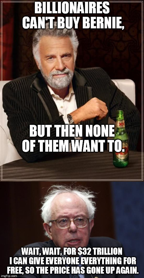 Billionaires Can't Buy Berni! | BILLIONAIRES CAN'T BUY BERNIE, BUT THEN NONE OF THEM WANT TO. WAIT, WAIT, FOR $32 TRILLION I CAN GIVE EVERYONE EVERYTHING FOR FREE, SO THE PRICE HAS GONE UP AGAIN. | image tagged in the most interesting man in the world,bernie sanders | made w/ Imgflip meme maker