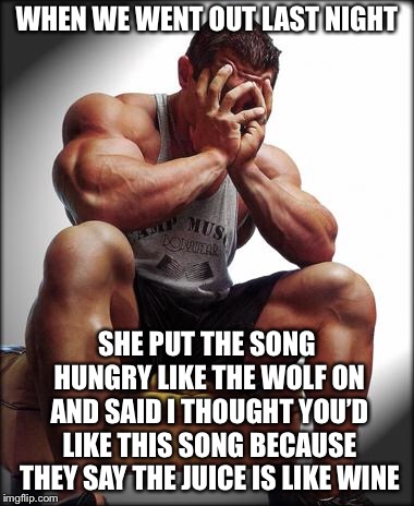 Depressed Bodybuilder | WHEN WE WENT OUT LAST NIGHT; SHE PUT THE SONG HUNGRY LIKE THE WOLF ON AND SAID I THOUGHT YOU’D LIKE THIS SONG BECAUSE THEY SAY THE JUICE IS LIKE WINE | image tagged in depressed bodybuilder | made w/ Imgflip meme maker