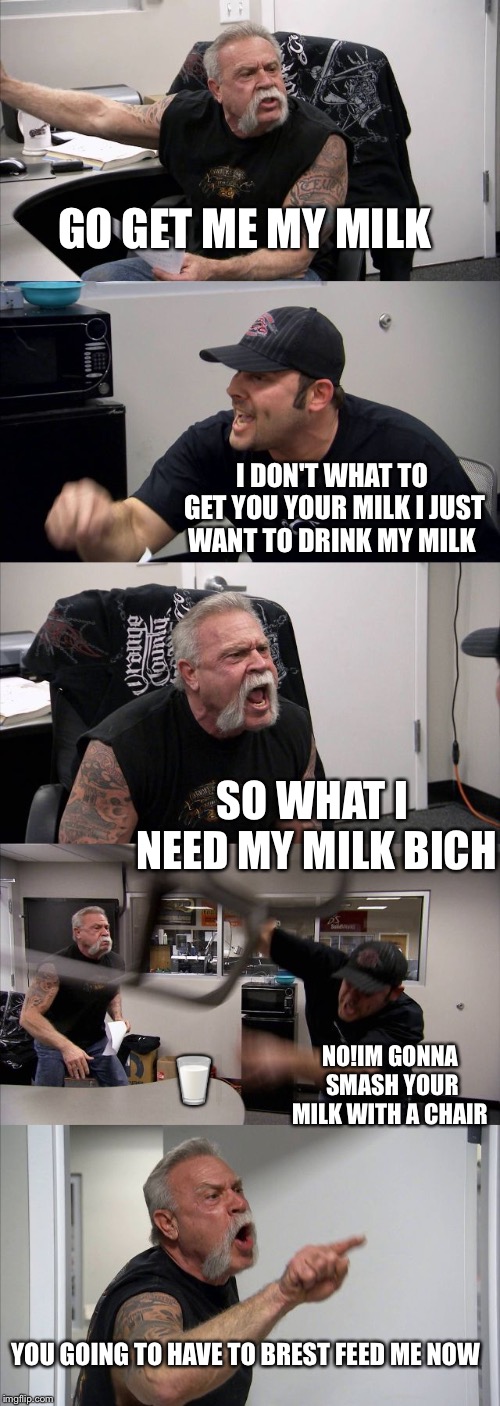 American Chopper Argument | GO GET ME MY MILK; I DON'T WHAT TO GET YOU YOUR MILK I JUST WANT TO DRINK MY MILK; SO WHAT I NEED MY MILK BICH; 🥛; NO!IM GONNA SMASH YOUR MILK WITH A CHAIR; YOU GOING TO HAVE TO BREST FEED ME NOW | image tagged in memes,american chopper argument | made w/ Imgflip meme maker