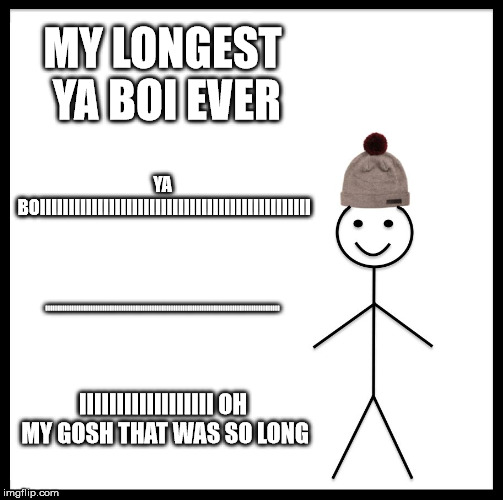 Be Like Bill | MY LONGEST YA BOI EVER; YA BOIIIIIIIIIIIIIIIIIIIIIIIIIIIIIIIIIIIIIIIIIIIIIII; IIIIIIIIIIIIIIIIIIIIIIIIIIIIIIIIIIIIIIIIIIIIIIIIIIIIIIIIIIIIIIIIIIIIIIIIIIIIIIIIIIIIIIIIIIIIIIIIIIIIIIIIIIIIIIIIIIIIIIIIIIIIIIIIIIIIIII; IIIIIIIIIIIIIIIIII OH MY GOSH THAT WAS SO LONG | image tagged in memes,be like bill | made w/ Imgflip meme maker