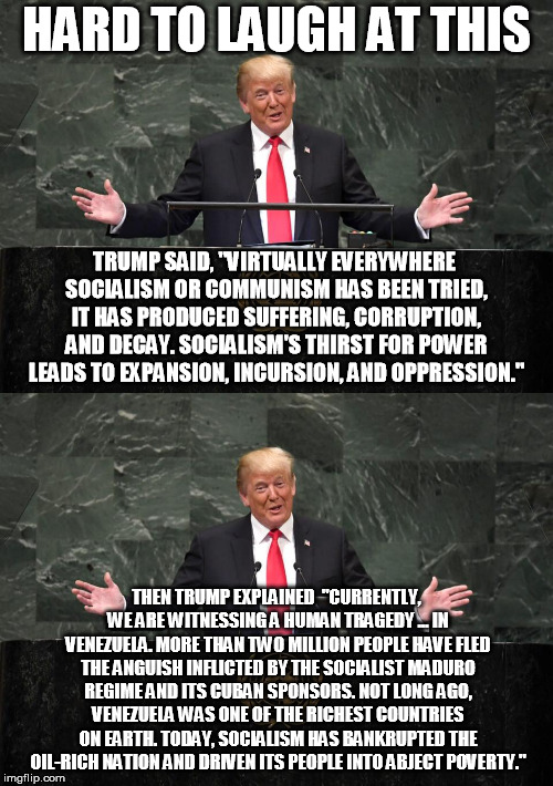 Trump at the UN | HARD TO LAUGH AT THIS; TRUMP SAID, "VIRTUALLY EVERYWHERE SOCIALISM OR COMMUNISM HAS BEEN TRIED, IT HAS PRODUCED SUFFERING, CORRUPTION, AND DECAY. SOCIALISM'S THIRST FOR POWER LEADS TO EXPANSION, INCURSION, AND OPPRESSION."; THEN TRUMP EXPLAINED  "CURRENTLY, WE ARE WITNESSING A HUMAN TRAGEDY ... IN VENEZUELA. MORE THAN TWO MILLION PEOPLE HAVE FLED THE ANGUISH INFLICTED BY THE SOCIALIST MADURO REGIME AND ITS CUBAN SPONSORS. NOT LONG AGO, VENEZUELA WAS ONE OF THE RICHEST COUNTRIES ON EARTH. TODAY, SOCIALISM HAS BANKRUPTED THE OIL-RICH NATION AND DRIVEN ITS PEOPLE INTO ABJECT POVERTY." | image tagged in donald trump | made w/ Imgflip meme maker