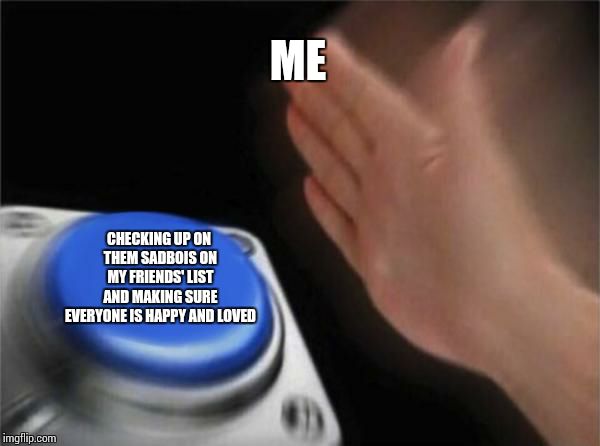 Blank Nut Button | ME; CHECKING UP ON THEM SADBOIS ON MY FRIENDS' LIST AND MAKING SURE EVERYONE IS HAPPY AND LOVED | image tagged in memes,blank nut button | made w/ Imgflip meme maker