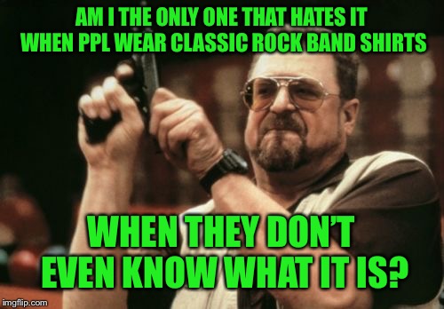 Dont wear a shirt that has a band logo of something you don’t even know about. | AM I THE ONLY ONE THAT HATES IT WHEN PPL WEAR CLASSIC ROCK BAND SHIRTS; WHEN THEY DON’T EVEN KNOW WHAT IT IS? | image tagged in memes,am i the only one around here,think about it | made w/ Imgflip meme maker