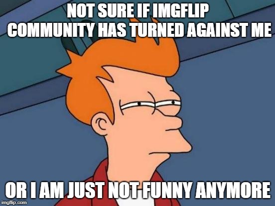 i cry more than a eagle | NOT SURE IF IMGFLIP COMMUNITY HAS TURNED AGAINST ME; OR I AM JUST NOT FUNNY ANYMORE | image tagged in memes,futurama fry | made w/ Imgflip meme maker