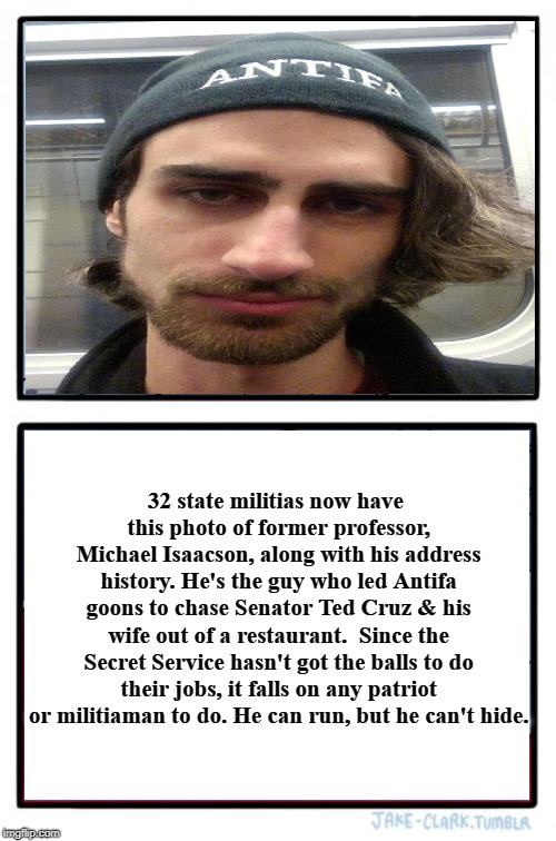 Michael Isaacson: He can run, but he can't hide. | 32 state militias now have this photo of former professor, Michael Isaacson, along with his address history. He's the guy who led Antifa goons to chase Senator Ted Cruz & his wife out of a restaurant.  Since the Secret Service hasn't got the balls to do their jobs, it falls on any patriot or militiaman to do. He can run, but he can't hide. | image tagged in michael isaacson,antifa,anarchist,criminal,communist socialist,the real fascists | made w/ Imgflip meme maker