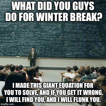 School | WHAT DID YOU GUYS DO FOR WINTER BREAK? I MADE THIS GIANT EQUATION FOR YOU TO SOLVE, AND IF YOU GET IT WRONG, I WILL FIND YOU, AND I WILL FLUNK YOU. | image tagged in school | made w/ Imgflip meme maker