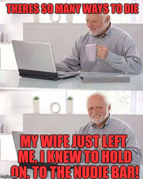 Hide the Pain Harold Meme | THERES SO MANY WAYS TO DIE; MY WIFE JUST LEFT ME, I KNEW TO HOLD ON, TO THE NUDIE BAR! | image tagged in memes,hide the pain harold | made w/ Imgflip meme maker