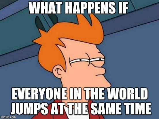 Futurama Fry Meme |  WHAT HAPPENS IF; EVERYONE IN THE WORLD JUMPS AT THE SAME TIME | image tagged in memes,futurama fry | made w/ Imgflip meme maker